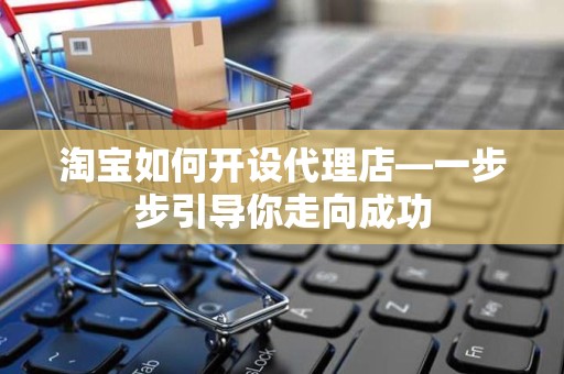 淘宝如何开设代理店—一步步引导你走向成功