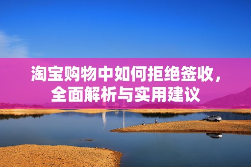 淘宝购物中如何拒绝签收，全面解析与实用建议
