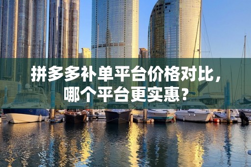 拼多多补单平台价格对比，哪个平台更实惠？