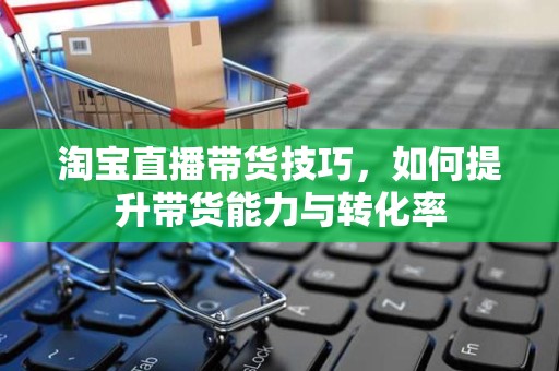 淘宝直播带货技巧，如何提升带货能力与转化率