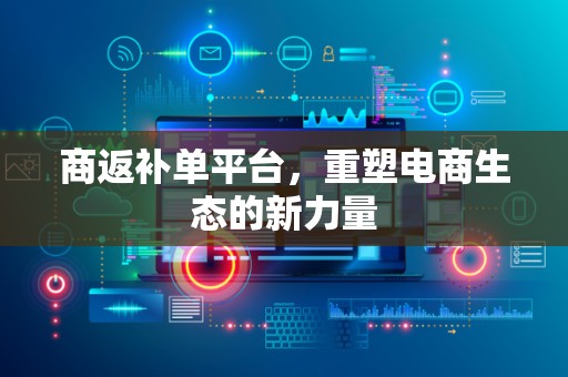 商返补单平台，重塑电商生态的新力量