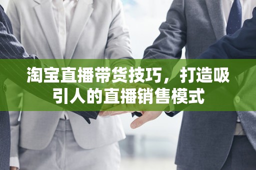 淘宝直播带货技巧，打造吸引人的直播销售模式