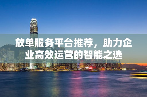 放单服务平台推荐，助力企业高效运营的智能之选