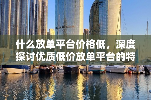 什么放单平台价格低，深度探讨优质低价放单平台的特点与优势
