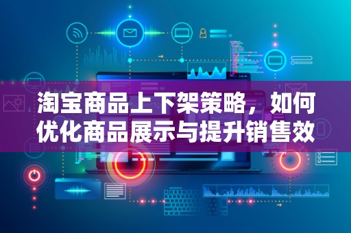 淘宝商品上下架策略，如何优化商品展示与提升销售效率