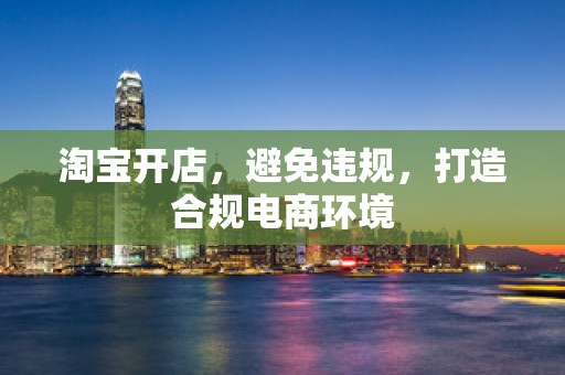 淘宝开店，避免违规，打造合规电商环境