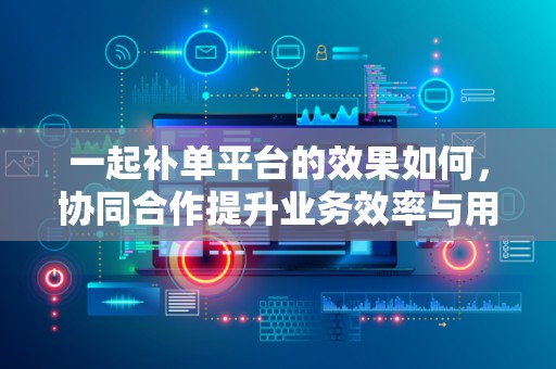 一起补单平台的效果如何，协同合作提升业务效率与用户体验