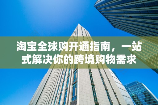 淘宝全球购开通指南，一站式解决你的跨境购物需求