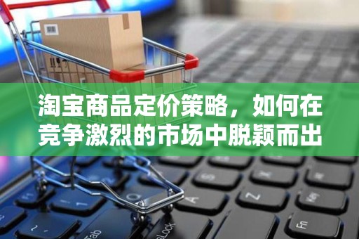 淘宝商品定价策略，如何在竞争激烈的市场中脱颖而出
