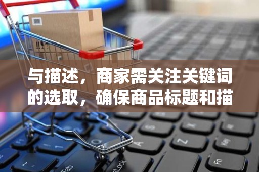 与描述，商家需关注关键词的选取，确保商品标题和描述富含搜索量较大的关键词，提高与消费者的匹配度。同时，要避免关键词堆砌，保持标题和描述的通顺性