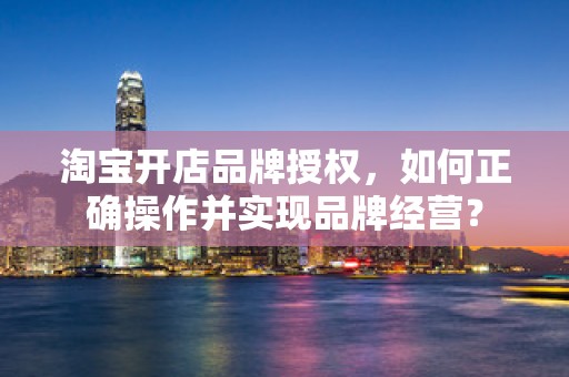 淘宝开店品牌授权，如何正确操作并实现品牌经营？