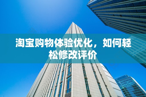 淘宝购物体验优化，如何轻松修改评价