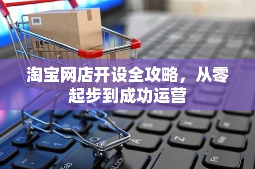 淘宝网店开设全攻略，从零起步到成功运营