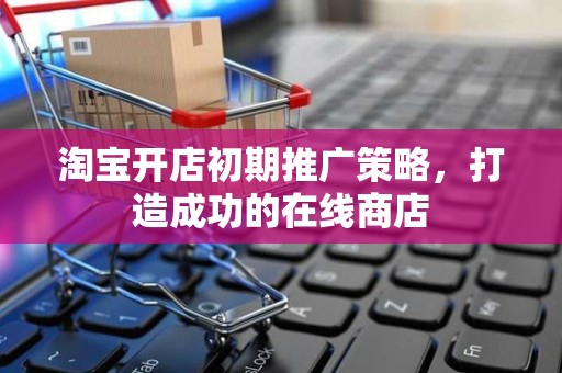 淘宝开店初期推广策略，打造成功的在线商店