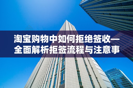 淘宝购物中如何拒绝签收—全面解析拒签流程与注意事项