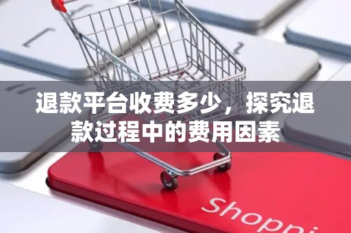 退款平台收费多少，探究退款过程中的费用因素