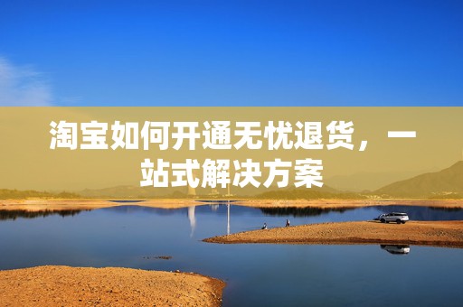 淘宝如何开通无忧退货，一站式解决方案