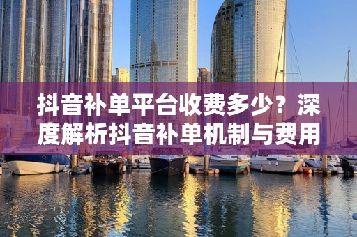 抖音补单平台收费多少？深度解析抖音补单机制与费用构成