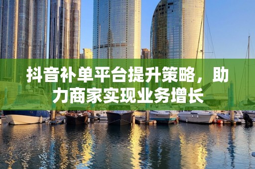抖音补单平台提升策略，助力商家实现业务增长