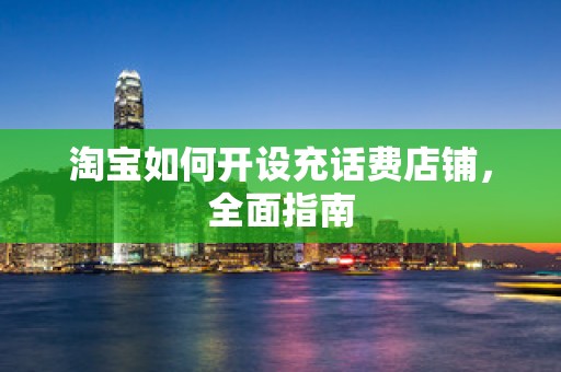 淘宝如何开设充话费店铺，全面指南
