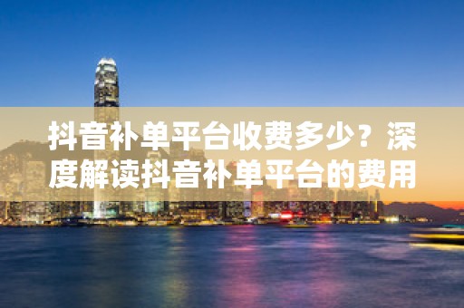 抖音补单平台收费多少？深度解读抖音补单平台的费用结构与服务价值