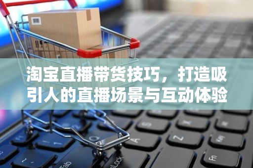 淘宝直播带货技巧，打造吸引人的直播场景与互动体验