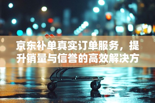 京东补单真实订单服务，提升销量与信誉的高效解决方案
