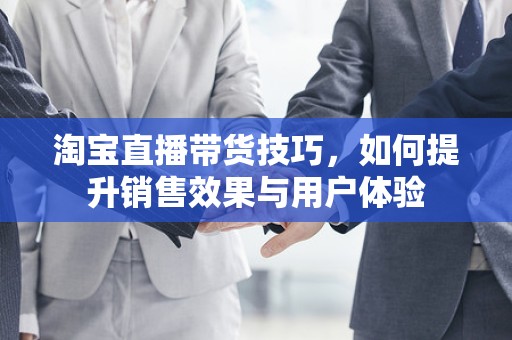 淘宝直播带货技巧，如何提升销售效果与用户体验