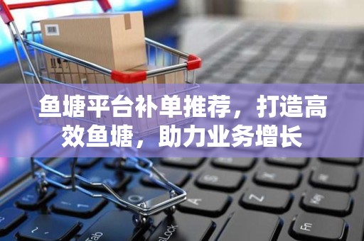 鱼塘平台补单推荐，打造高效鱼塘，助力业务增长
