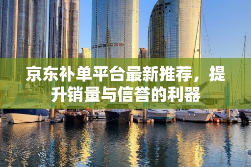 京东补单平台最新推荐，提升销量与信誉的利器
