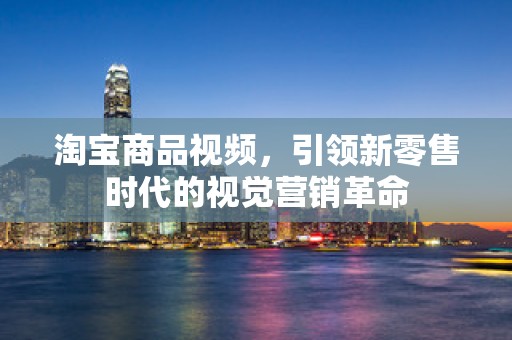 淘宝商品视频，引领新零售时代的视觉营销革命