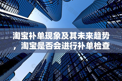 淘宝补单现象及其未来趋势，淘宝是否会进行补单检查？