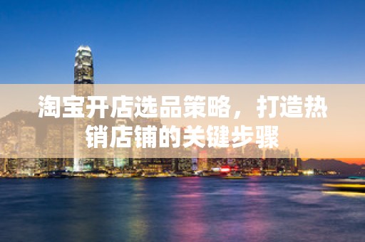 淘宝开店选品策略，打造热销店铺的关键步骤
