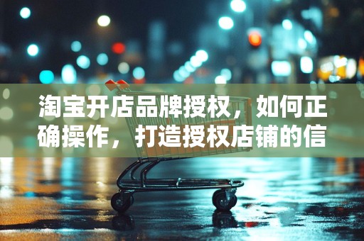 淘宝开店品牌授权，如何正确操作，打造授权店铺的信誉与优势