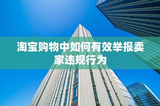 淘宝购物中如何有效举报卖家违规行为