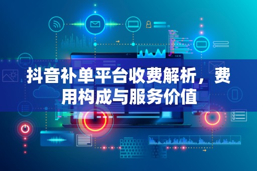 抖音补单平台收费解析，费用构成与服务价值