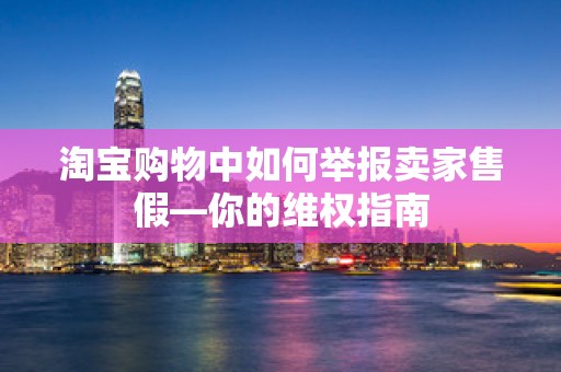 淘宝购物中如何举报卖家售假—你的维权指南