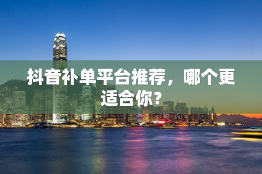 抖音补单平台推荐，哪个更适合你？
