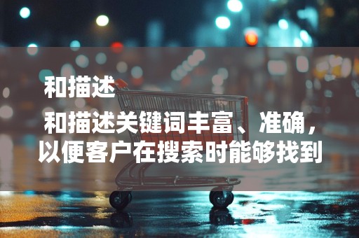 和描述
和描述关键词丰富、准确，以便客户在搜索时能够找到你的商品。同时，标题和描述要吸引人，激发客户购买欲望