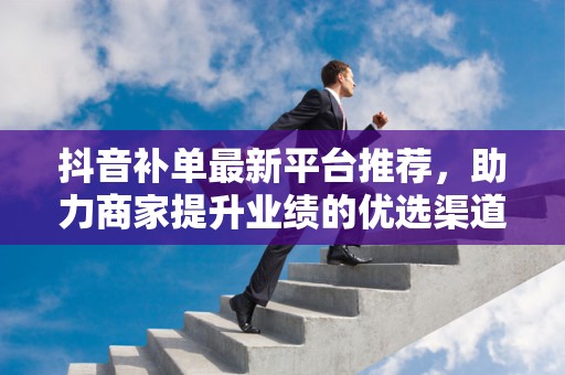 抖音补单最新平台推荐，助力商家提升业绩的优选渠道