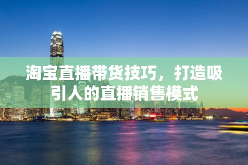 淘宝直播带货技巧，打造吸引人的直播销售模式