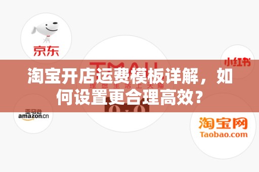 淘宝开店运费模板详解，如何设置更合理高效？