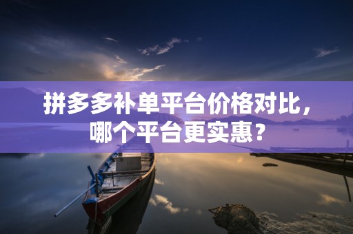 拼多多补单平台价格对比，哪个平台更实惠？