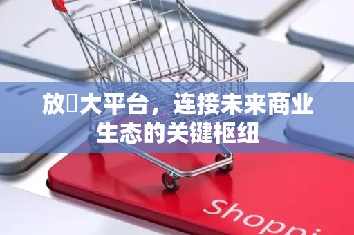 放單大平台，连接未来商业生态的关键枢纽