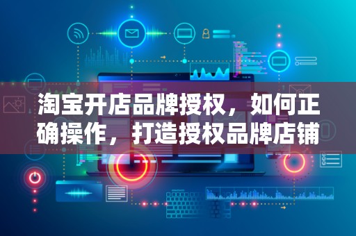 淘宝开店品牌授权，如何正确操作，打造授权品牌店铺