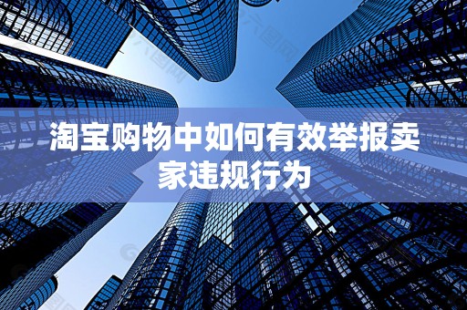 淘宝购物中如何有效举报卖家违规行为