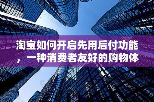 淘宝如何开启先用后付功能，一种消费者友好的购物体验