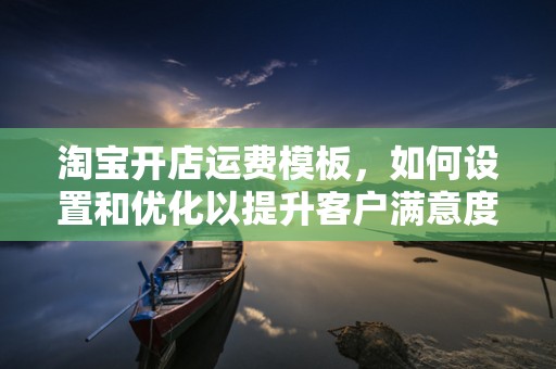 淘宝开店运费模板，如何设置和优化以提升客户满意度