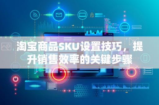 淘宝商品SKU设置技巧，提升销售效率的关键步骤