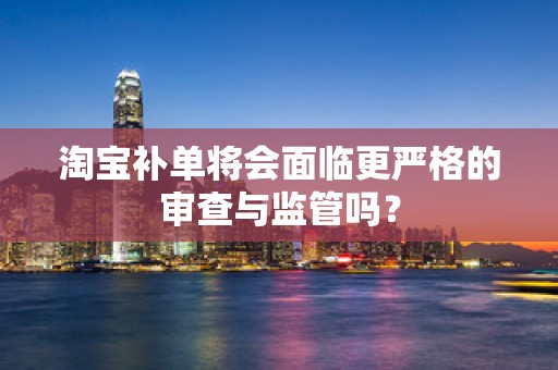 淘宝补单将会面临更严格的审查与监管吗？
